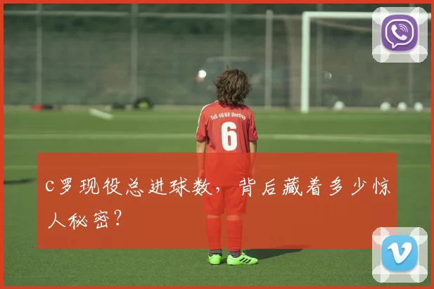 c罗现役总进球数，背后藏着多少惊人秘密？