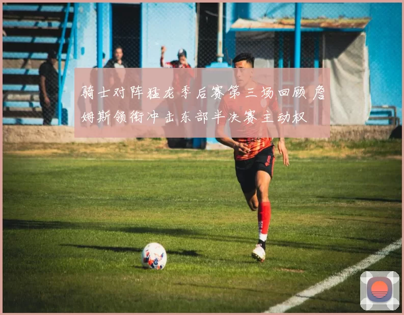 骑士对阵猛龙季后赛第三场回顾 詹姆斯领衔冲击东部半决赛主动权