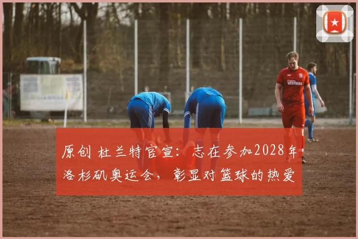 原创 杜兰特官宣：志在参加2028年洛杉矶奥运会，彰显对篮球的热爱与执着