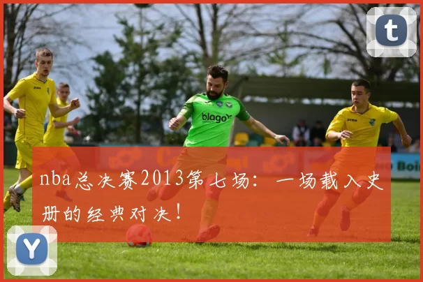 nba总决赛2013第七场：一场载入史册的经典对决！