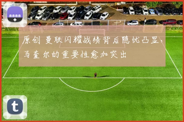 原创 曼联闪耀战绩背后隐忧凸显，马奎尔的重要性愈加突出