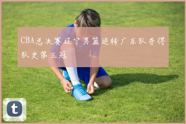 CBA总决赛辽宁男篮逆转广东队夺得队史第三冠