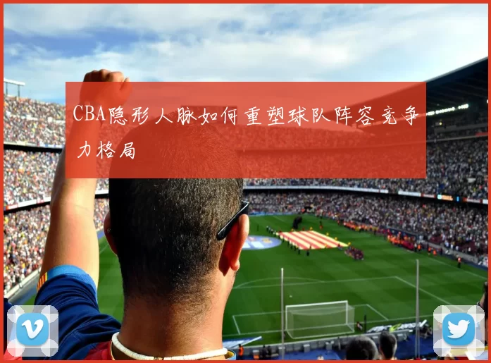 CBA隐形人脉如何重塑球队阵容竞争力格局