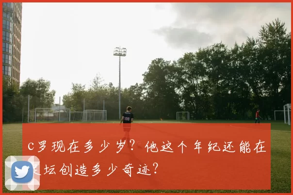 c罗现在多少岁？他这个年纪还能在足坛创造多少奇迹？