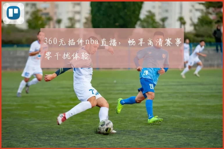 360无插件nba直播，畅享高清赛事零干扰体验