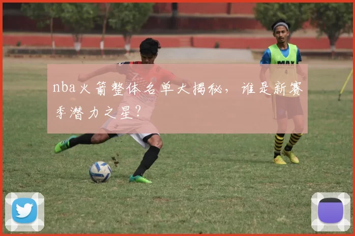nba火箭整体名单大揭秘，谁是新赛季潜力之星？