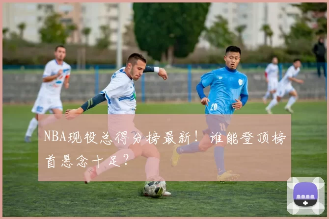 NBA现役总得分榜最新！谁能登顶榜首悬念十足？