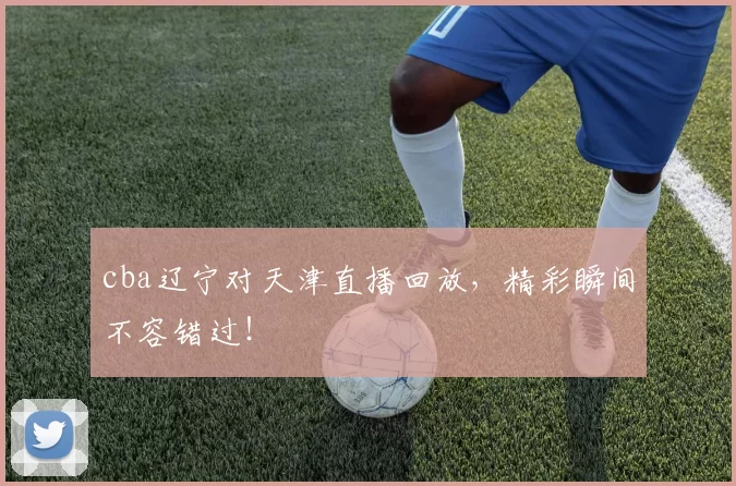 cba辽宁对天津直播回放，精彩瞬间不容错过！