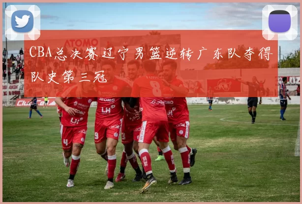CBA总决赛辽宁男篮逆转广东队夺得队史第三冠
