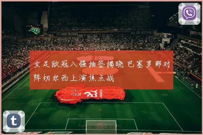 女足欧冠八强抽签揭晓 巴塞罗那对阵切尔西上演焦点战