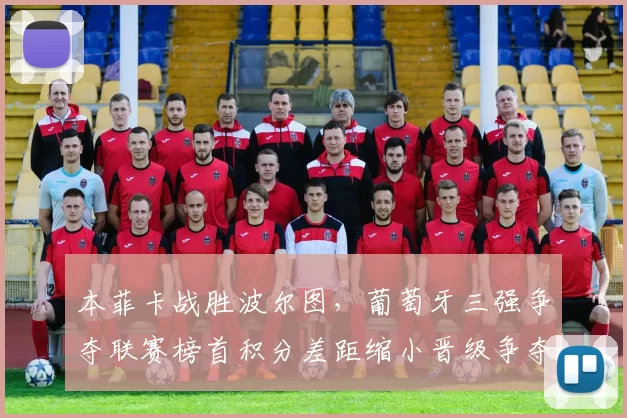 本菲卡战胜波尔图，葡萄牙三强争夺联赛榜首积分差距缩小晋级争夺加剧