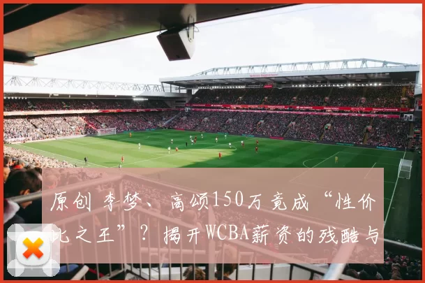 原创 李梦、高颂150万竟成“性价比之王”？揭开WCBA薪资的残酷与惊喜！