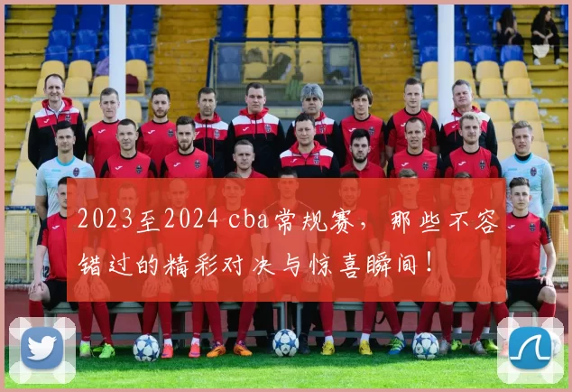 2023至2024 cba常规赛，那些不容错过的精彩对决与惊喜瞬间！