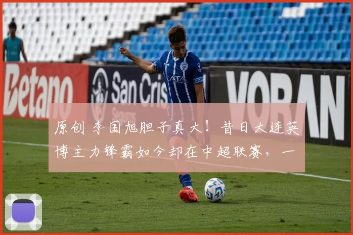 原创 李国旭胆子真大！昔日大连英博主力锋霸如今却在中超联赛，一分钟都上不了