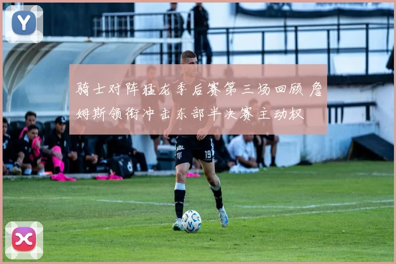 骑士对阵猛龙季后赛第三场回顾 詹姆斯领衔冲击东部半决赛主动权