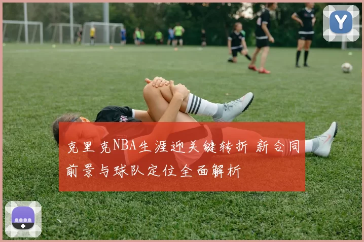 克里克NBA生涯迎关键转折 新合同前景与球队定位全面解析