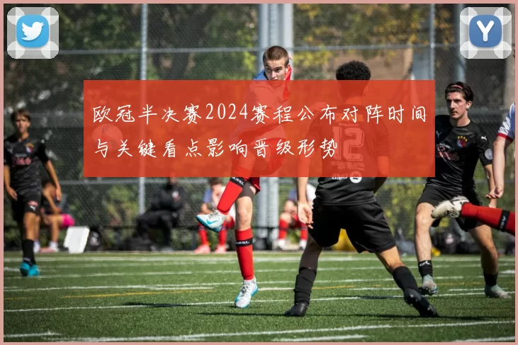 欧冠半决赛2024赛程公布对阵时间与关键看点影响晋级形势