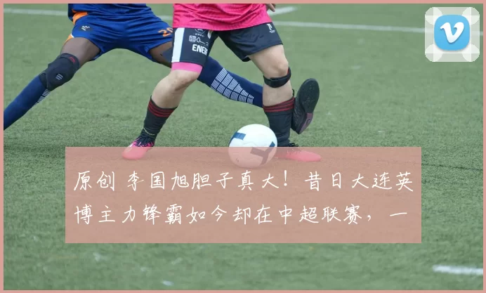 原创 李国旭胆子真大！昔日大连英博主力锋霸如今却在中超联赛，一分钟都上不了