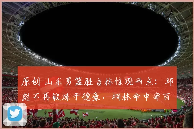 原创 山东男篮胜吉林惊现两点：邱彪不再锻炼于德豪，桐林命中率百分百