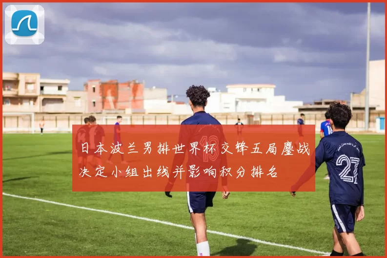 日本波兰男排世界杯交锋五局鏖战决定小组出线并影响积分排名