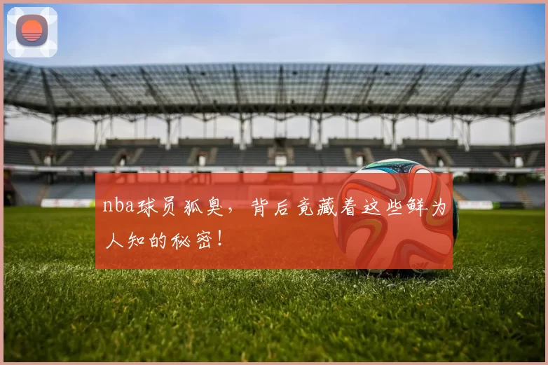 nba球员狐臭，背后竟藏着这些鲜为人知的秘密！