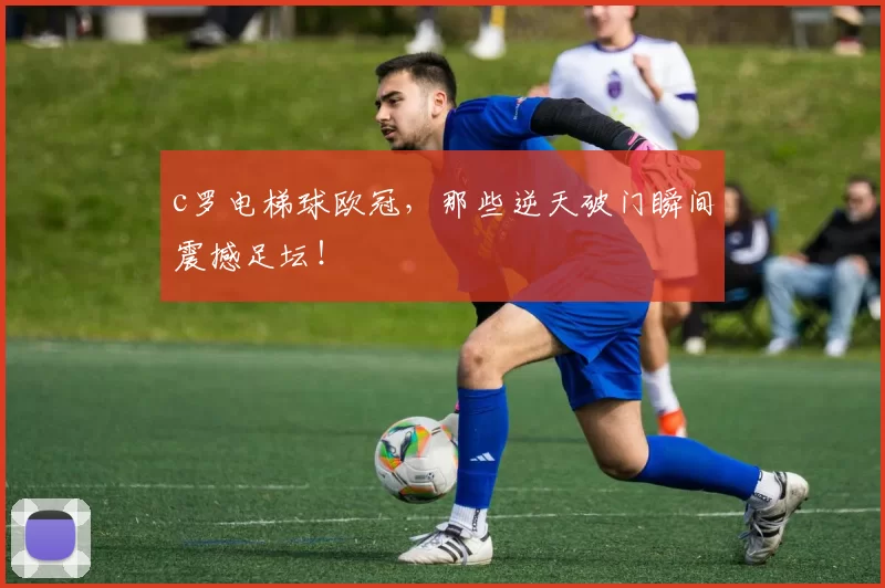 c罗电梯球欧冠，那些逆天破门瞬间震撼足坛！