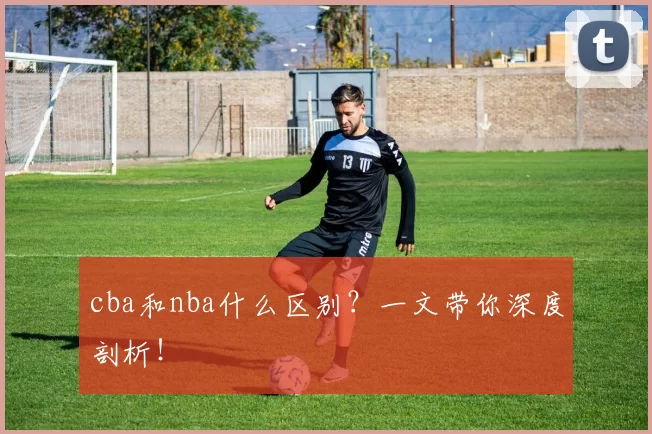 cba和nba什么区别？一文带你深度剖析！