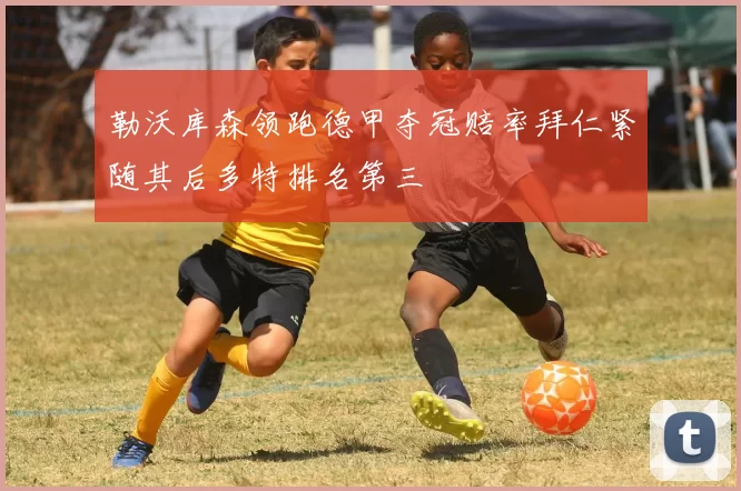 勒沃库森领跑德甲夺冠赔率拜仁紧随其后多特排名第三