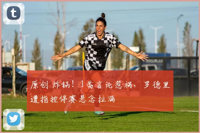 原创 炸锅！1番言论惹祸，罗德里遭指控停赛悬念拉满