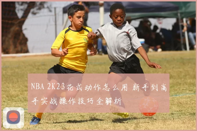 NBA 2K23花式动作怎么用 新手到高手实战操作技巧全解析