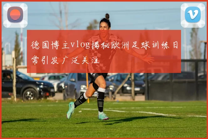 德国博主vlog揭秘欧洲足球训练日常引发广泛关注