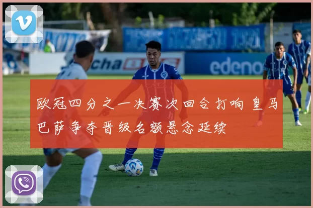 欧冠四分之一决赛次回合打响 皇马巴萨争夺晋级名额悬念延续