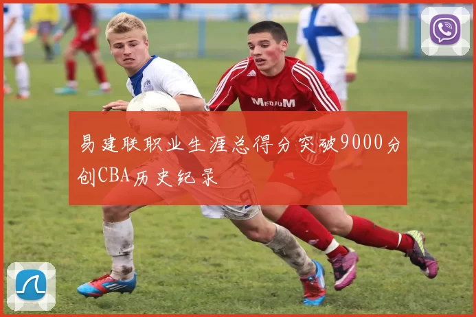 易建联职业生涯总得分突破9000分创CBA历史纪录