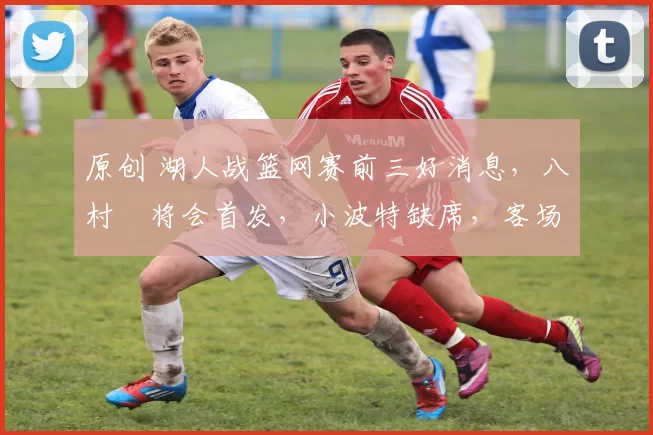 原创 湖人战篮网赛前三好消息，八村塁将会首发，小波特缺席，客场最后一战