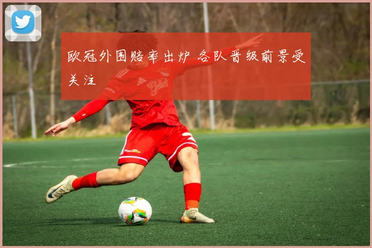 欧冠外围赔率出炉 各队晋级前景受关注