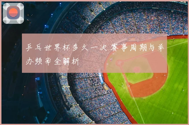 乒乓世界杯多久一次 赛事周期与举办频率全解析