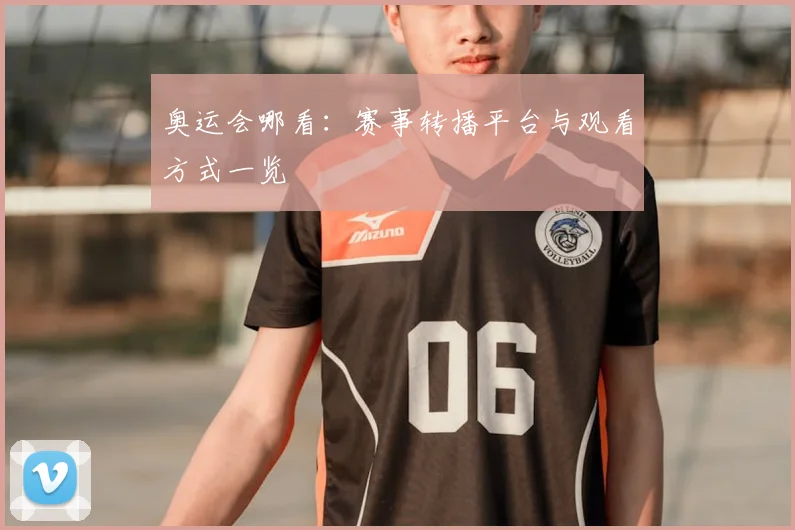 奥运会哪看:赛事转播平台与观看方式一览
