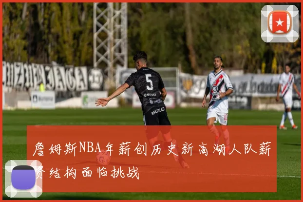 詹姆斯NBA年薪创历史新高湖人队薪资结构面临挑战