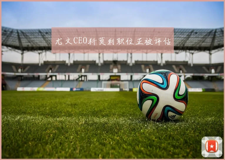 尤文CEO科莫利职位正被评估